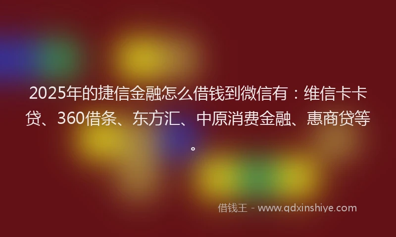 2025年的捷信金融怎么借钱到微信有：维信卡卡贷、360借条、东方汇、中原消费金融、惠商贷等。
