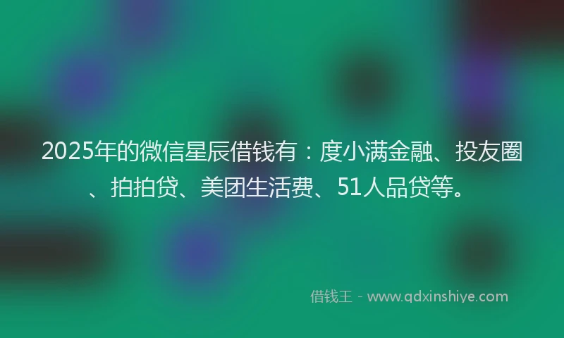2025年的微信星辰借钱有：度小满金融、投友圈、拍拍贷、美团生活费、51人品贷等。