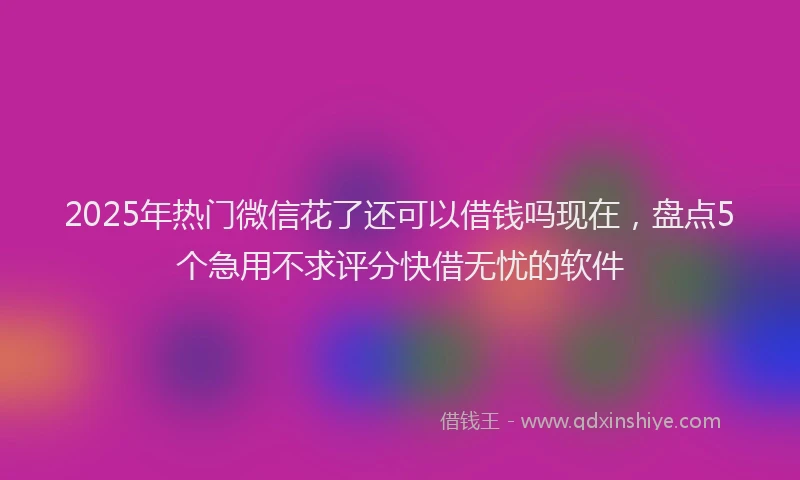 2025年热门微信花了还可以借钱吗现在，盘点5个急用不求评分快借无忧的软件