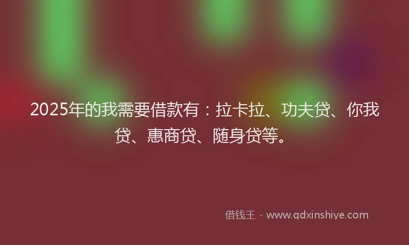2025年的我需要借款有：拉卡拉、功夫贷、你我贷、惠商贷、随身贷等。
