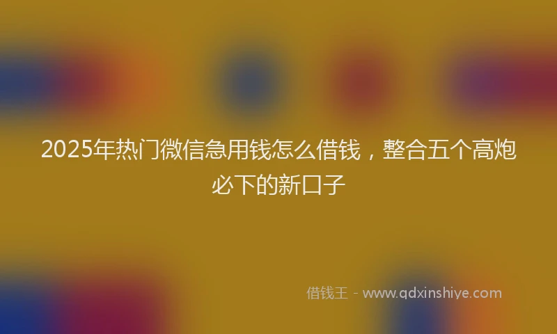 2025年热门微信急用钱怎么借钱，整合五个高炮必下的新口子