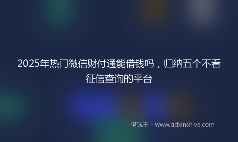 2025年热门微信财付通能借钱吗，归纳五个不看征信查询的平台