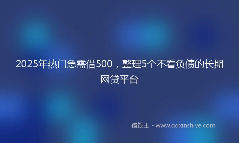 2025年热门急需借500，整理5个不看负债的长期网贷平台