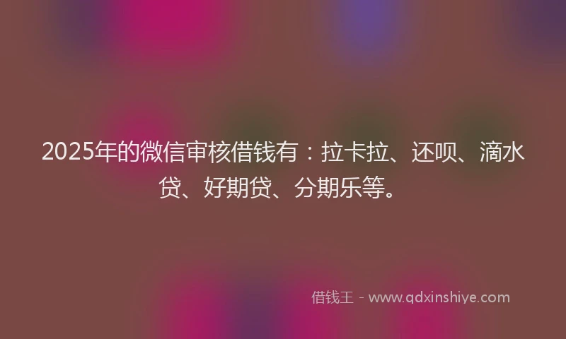 2025年的微信审核借钱有：拉卡拉、还呗、滴水贷、好期贷、分期乐等。
