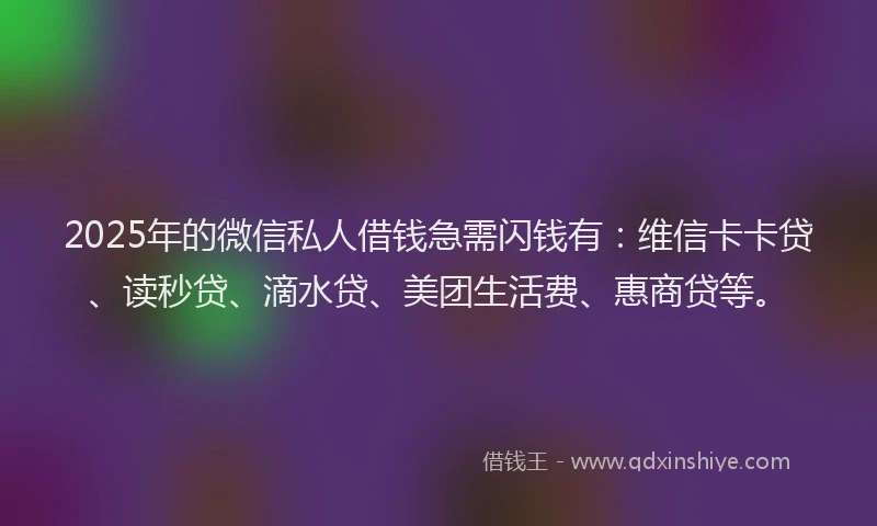2025年的微信私人借钱急需闪钱有：维信卡卡贷、读秒贷、滴水贷、美团生活费、惠商贷等。