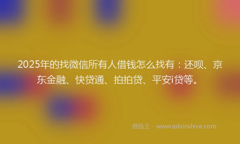 2025年的找微信所有人借钱怎么找有：还呗、京东金融、快贷通、拍拍贷、平安i贷等。