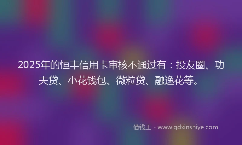 2025年的恒丰信用卡审核不通过有：投友圈、功夫贷、小花钱包、微粒贷、融逸花等。