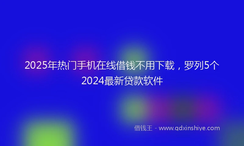 2025年热门手机在线借钱不用下载，罗列5个2024最新贷款软件