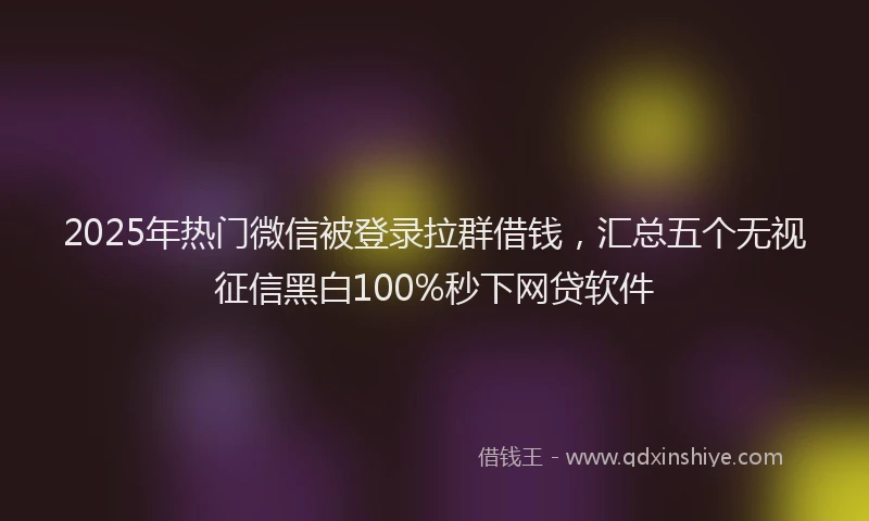 2025年热门微信被登录拉群借钱，汇总五个无视征信黑白100%秒下网贷软件