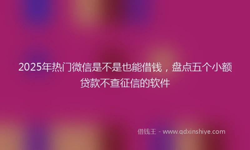 2025年热门微信是不是也能借钱，盘点五个小额贷款不查征信的软件