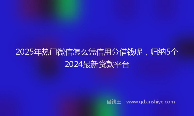2025年热门微信怎么凭信用分借钱呢，归纳5个2024最新贷款平台
