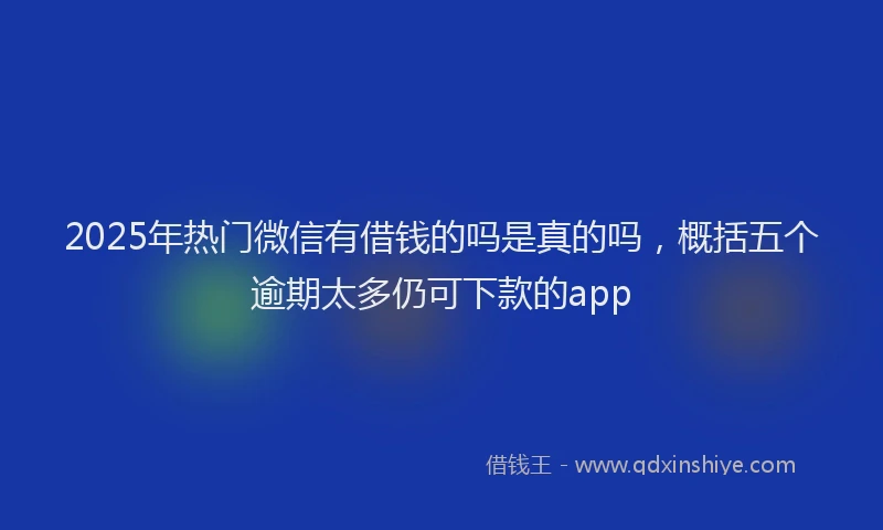 2025年热门微信有借钱的吗是真的吗，概括五个逾期太多仍可下款的app