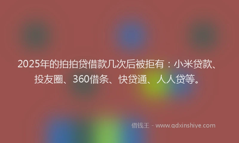 2025年的拍拍贷借款几次后被拒有：小米贷款、投友圈、360借条、快贷通、人人贷等。