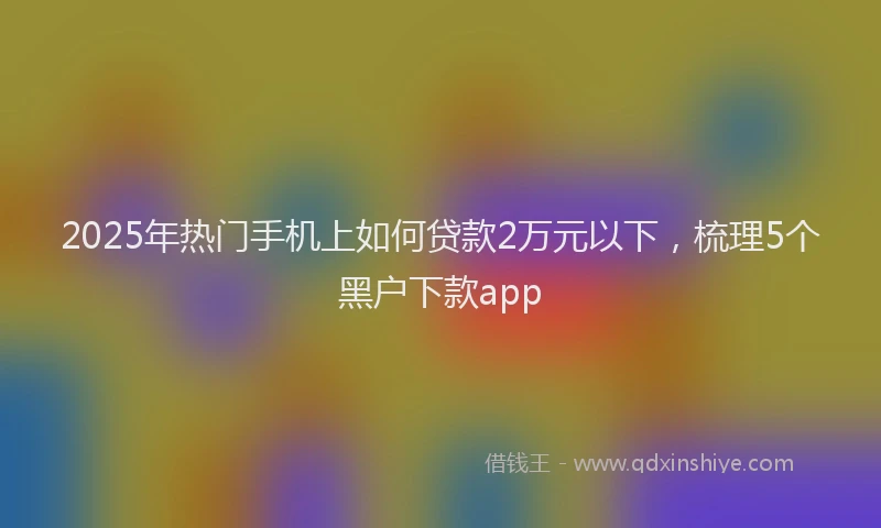 2025年热门手机上如何贷款2万元以下，梳理5个黑户下款app
