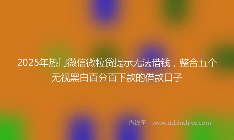 2025年热门微信微粒贷提示无法借钱，整合五个无视黑白百分百下款的借款口子