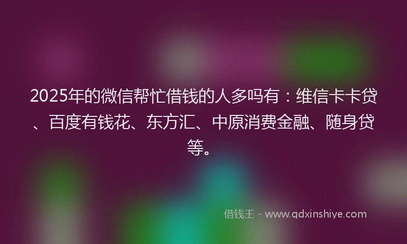 2025年的微信帮忙借钱的人多吗有：维信卡卡贷、百度有钱花、东方汇、中原消费金融、随身贷等。