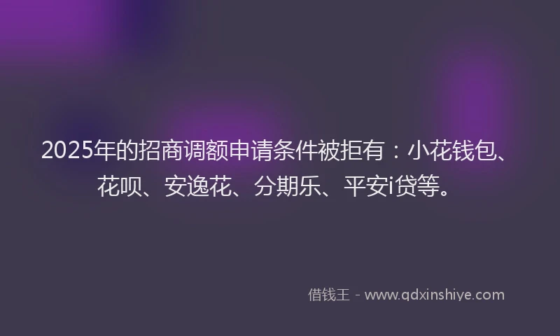 2025年的招商调额申请条件被拒有：小花钱包、花呗、安逸花、分期乐、平安i贷等。