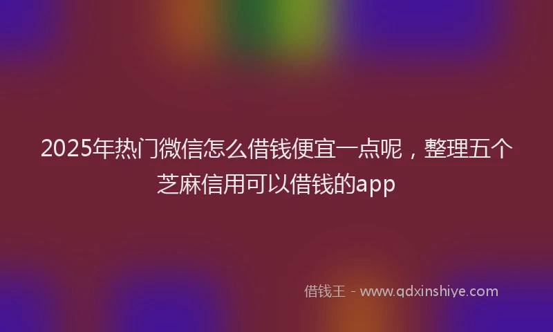 2025年热门微信怎么借钱便宜一点呢，整理五个芝麻信用可以借钱的app