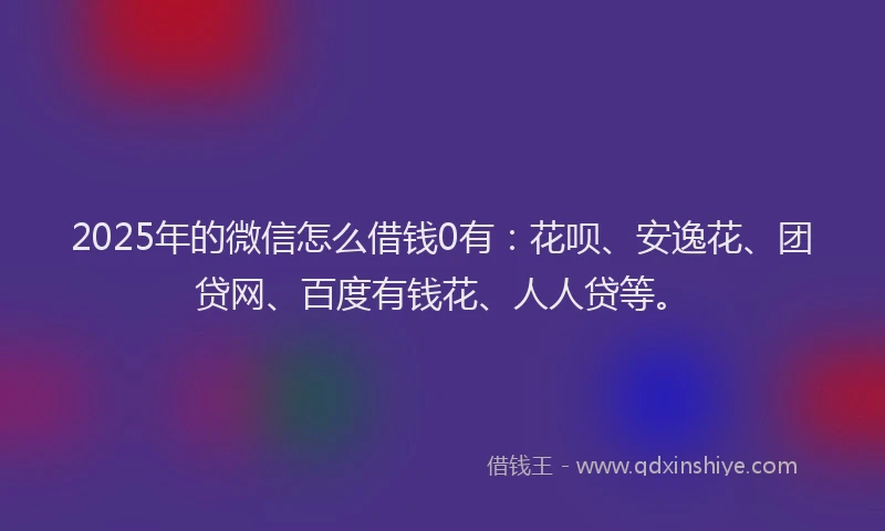 2025年的微信怎么借钱0有：花呗、安逸花、团贷网、百度有钱花、人人贷等。