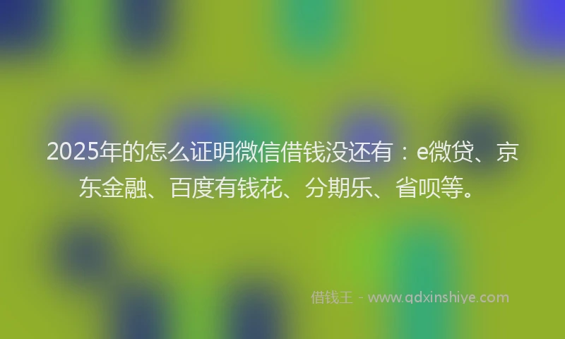 2025年的怎么证明微信借钱没还有：e微贷、京东金融、百度有钱花、分期乐、省呗等。