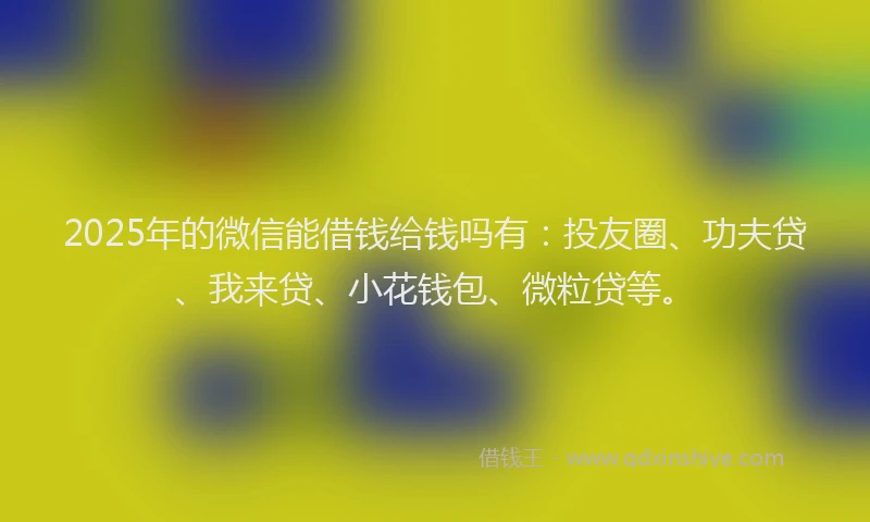2025年的微信能借钱给钱吗有：投友圈、功夫贷、我来贷、小花钱包、微粒贷等。