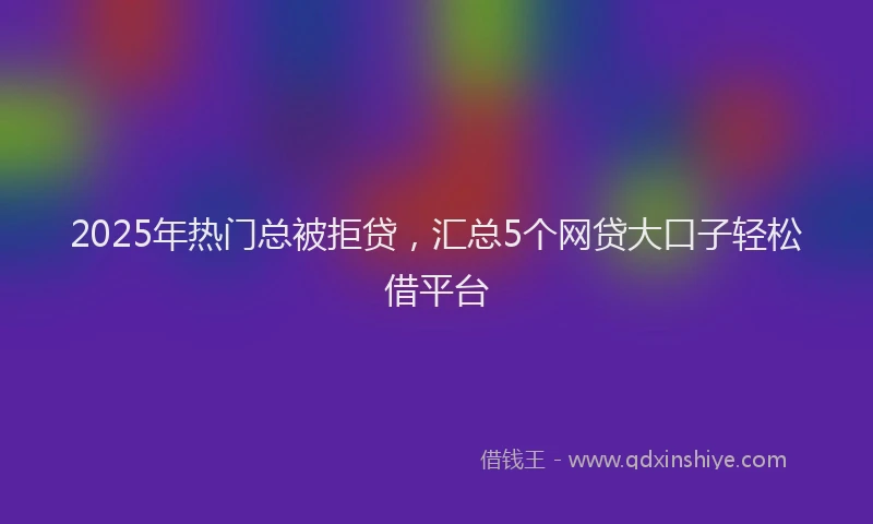 2025年热门总被拒贷，汇总5个网贷大口子轻松借平台