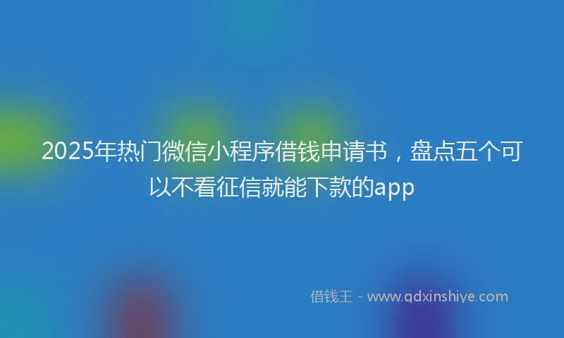 2025年热门微信小程序借钱申请书，盘点五个可以不看征信就能下款的app