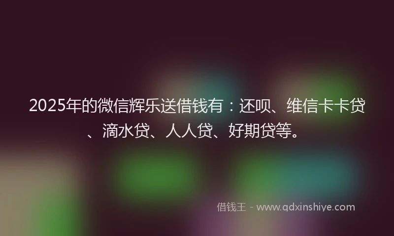 2025年的微信辉乐送借钱有：还呗、维信卡卡贷、滴水贷、人人贷、好期贷等。