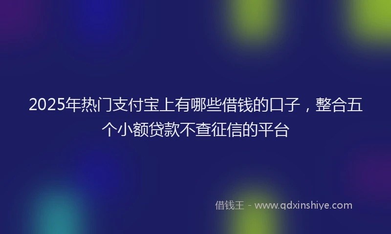 2025年热门支付宝上有哪些借钱的口子，整合五个小额贷款不查征信的平台