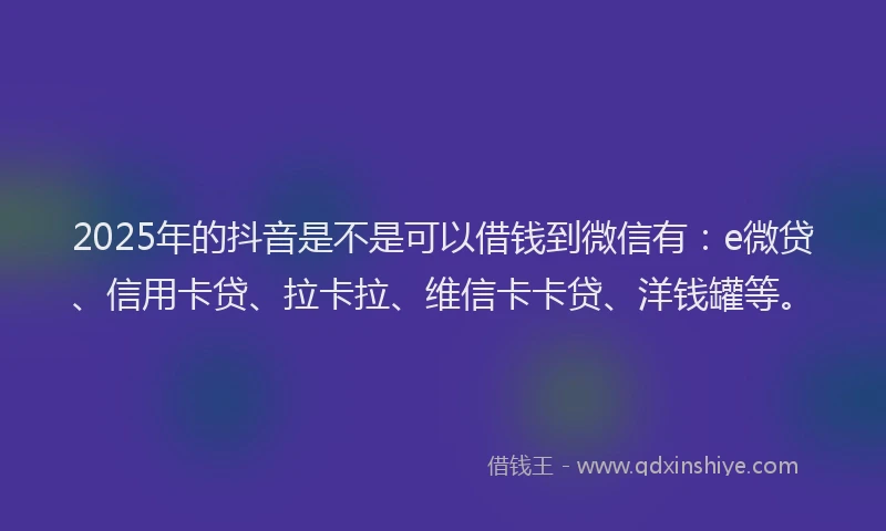 2025年的抖音是不是可以借钱到微信有：e微贷、信用卡贷、拉卡拉、维信卡卡贷、洋钱罐等。
