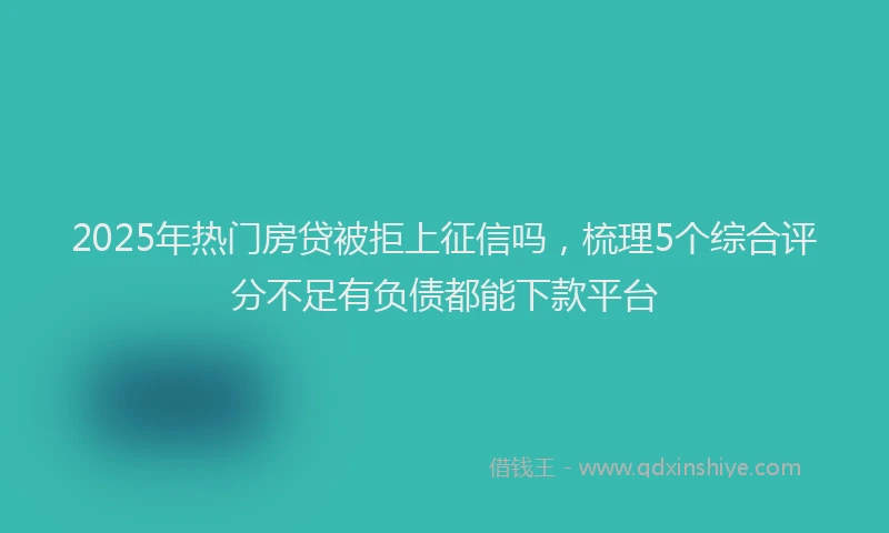 2025年热门房贷被拒上征信吗，梳理5个综合评分不足有负债都能下款平台