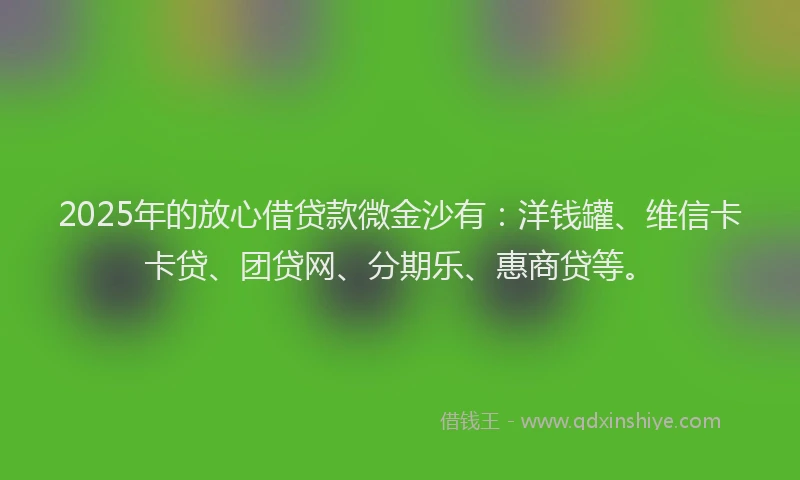 2025年的放心借贷款微金沙有：洋钱罐、维信卡卡贷、团贷网、分期乐、惠商贷等。