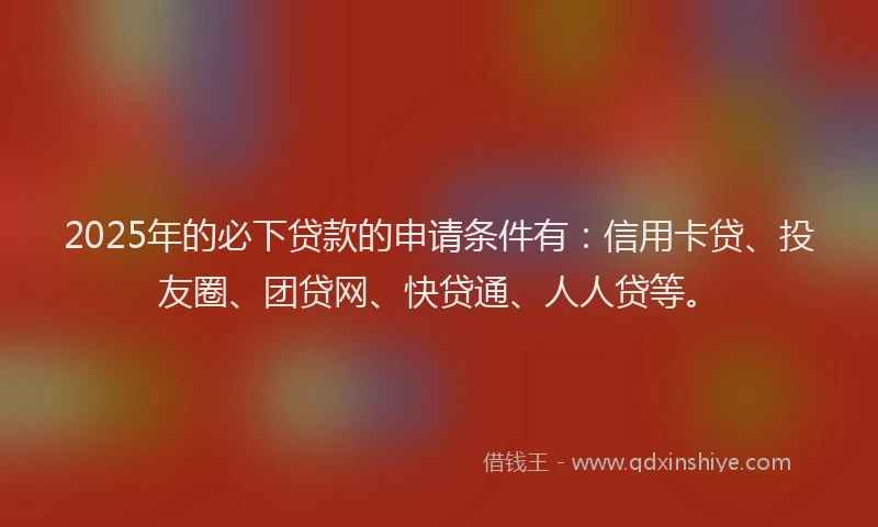 2025年的必下贷款的申请条件有：信用卡贷、投友圈、团贷网、快贷通、人人贷等。