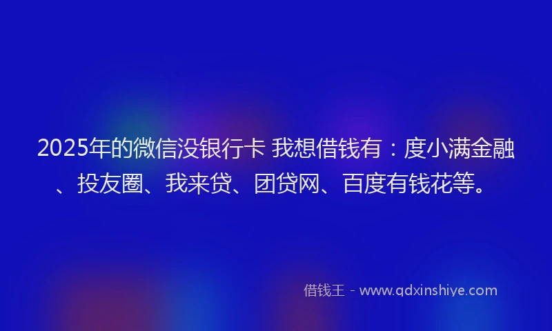 2025年的微信没银行卡 我想借钱有：度小满金融、投友圈、我来贷、团贷网、百度有钱花等。