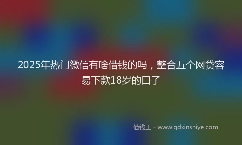 2025年热门微信有啥借钱的吗，整合五个网贷容易下款18岁的口子