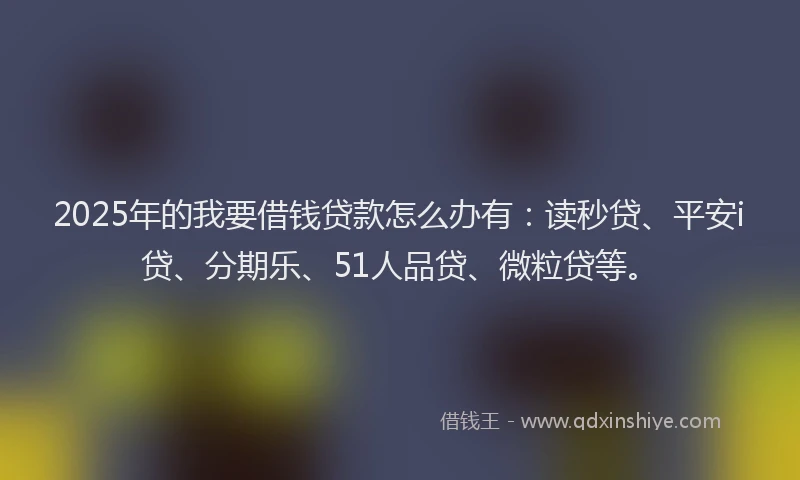 2025年的我要借钱贷款怎么办有：读秒贷、平安i贷、分期乐、51人品贷、微粒贷等。