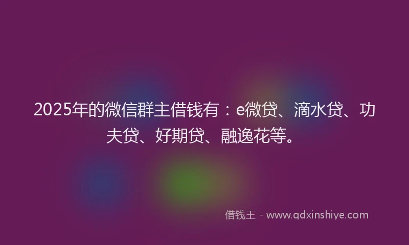 2025年的微信群主借钱有：e微贷、滴水贷、功夫贷、好期贷、融逸花等。
