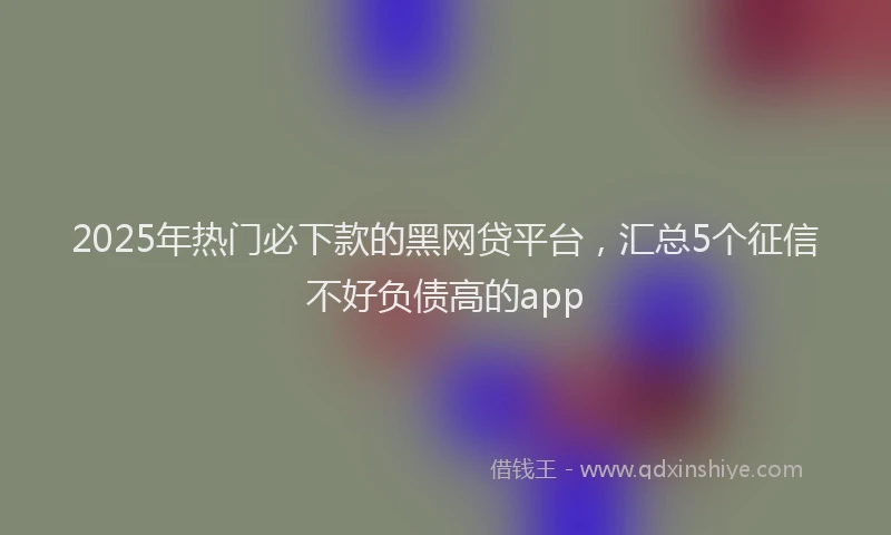 2025年热门必下款的黑网贷平台，汇总5个征信不好负债高的app
