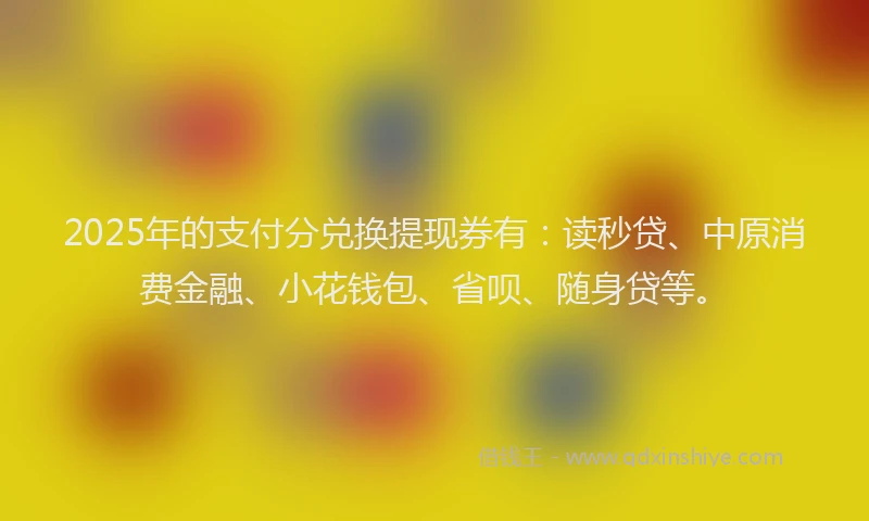 2025年的支付分兑换提现券有：读秒贷、中原消费金融、小花钱包、省呗、随身贷等。