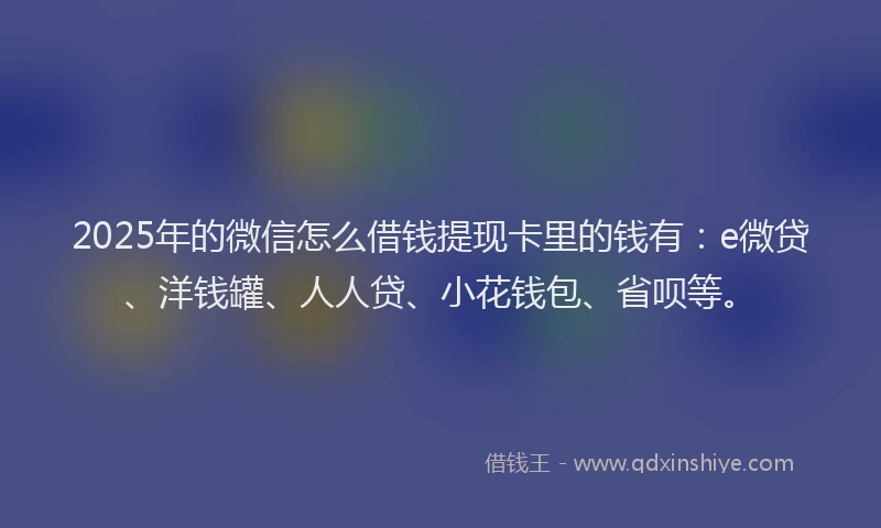 2025年的微信怎么借钱提现卡里的钱有：e微贷、洋钱罐、人人贷、小花钱包、省呗等。
