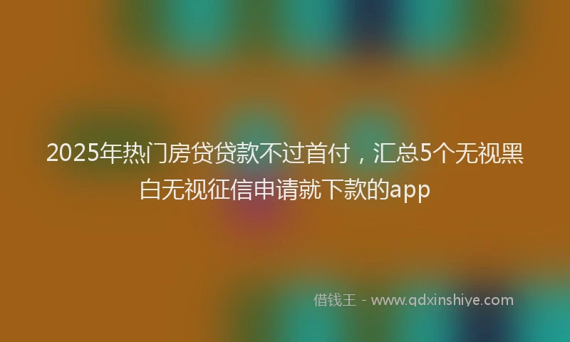 2025年热门房贷贷款不过首付，汇总5个无视黑白无视征信申请就下款的app