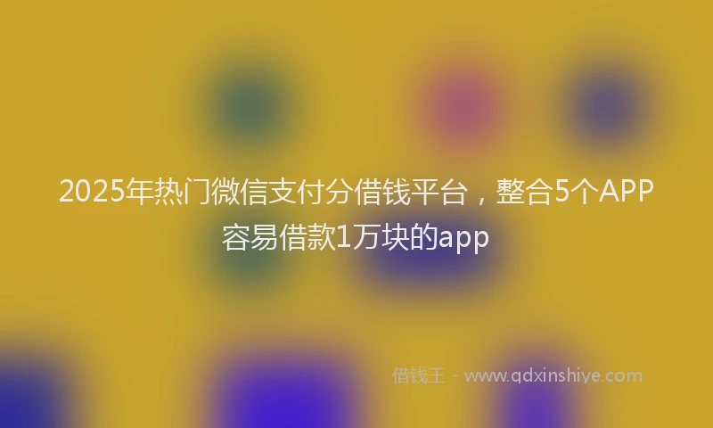 2025年热门微信支付分借钱平台，整合5个APP容易借款1万块的app