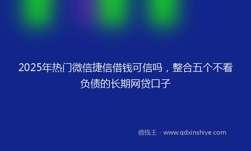2025年热门微信捷信借钱可信吗，整合五个不看负债的长期网贷口子