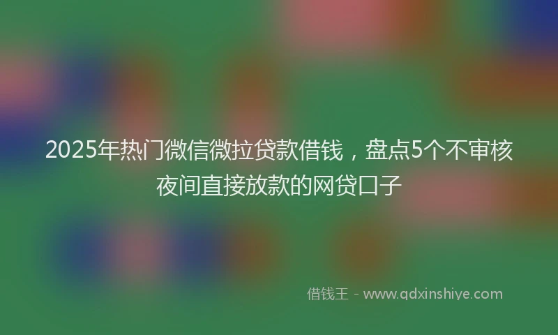 2025年热门微信微拉贷款借钱，盘点5个不审核夜间直接放款的网贷口子
