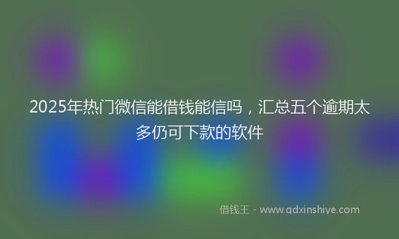 2025年热门微信能借钱能信吗，汇总五个逾期太多仍可下款的软件