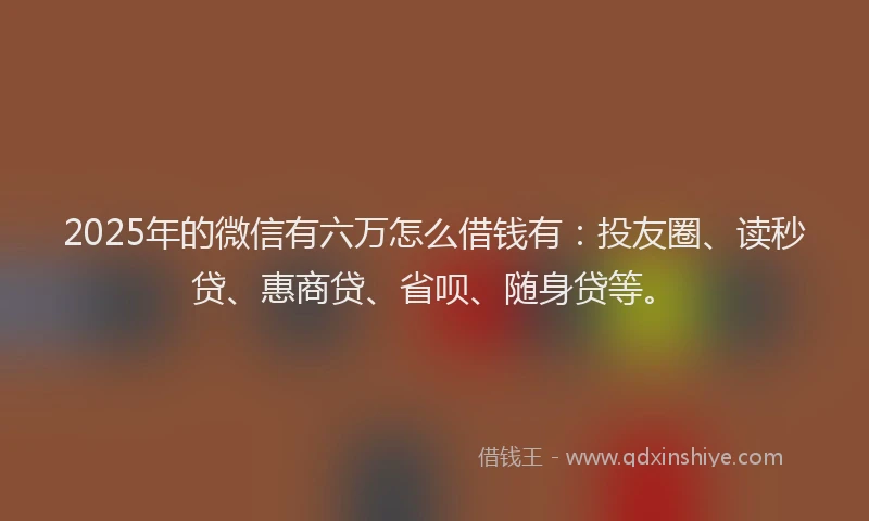 2025年的微信有六万怎么借钱有：投友圈、读秒贷、惠商贷、省呗、随身贷等。