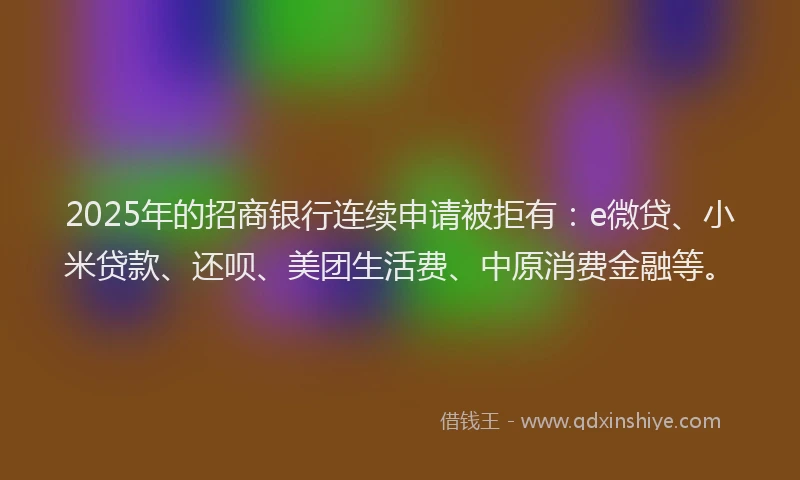 2025年的招商银行连续申请被拒有：e微贷、小米贷款、还呗、美团生活费、中原消费金融等。