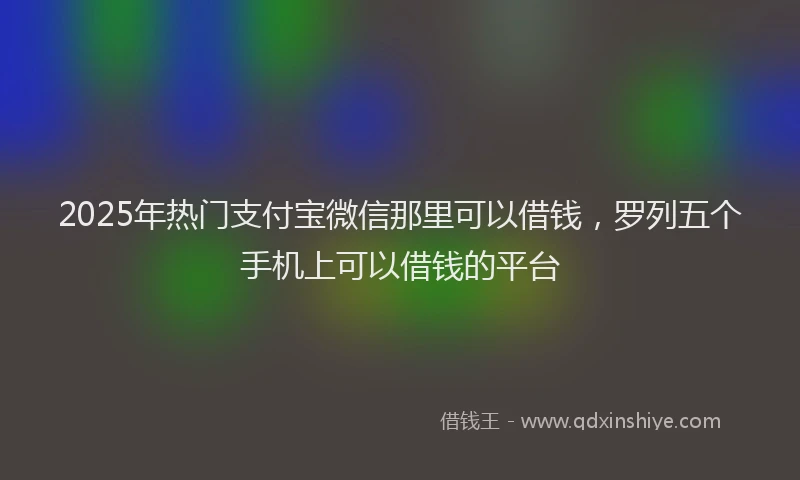 2025年热门支付宝微信那里可以借钱，罗列五个手机上可以借钱的平台