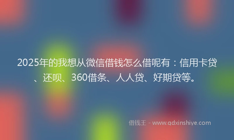 2025年的我想从微信借钱怎么借呢有：信用卡贷、还呗、360借条、人人贷、好期贷等。