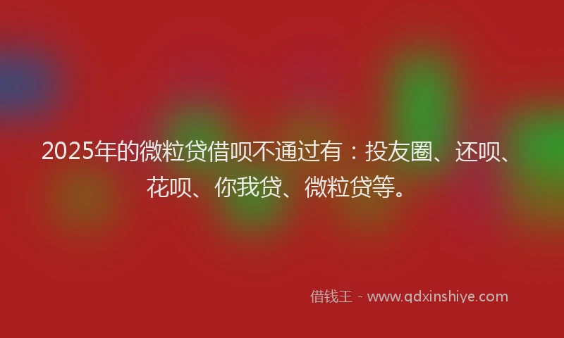 2025年的微粒贷借呗不通过有：投友圈、还呗、花呗、你我贷、微粒贷等。